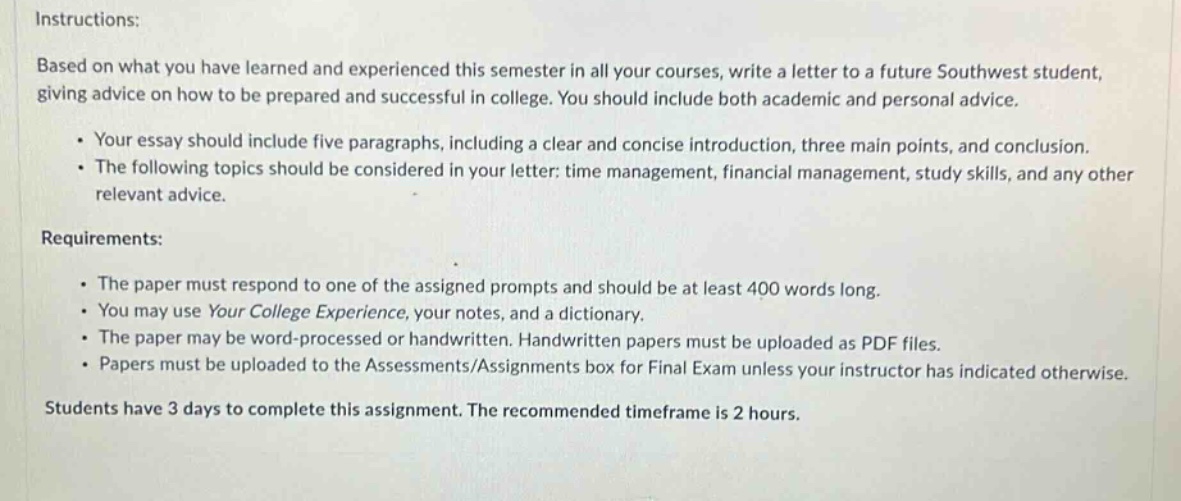 instructions: based on what you have learned and experienced this semester in all your courses, write a letter to a future southwest student, giving advice on how to be prepared and successful in college. you should include both academic and personal advice.\n\n· your essay should include five paragraphs, including a clear and concise introduction, three main points, and conclusion.\n· the following topics should be considered in your letter: time management, financial management, study skills, and any other relevant advice.\n\nrequirements:\n\n· the paper must respond to one of the assigned prompts and should be at least 400 words long.\n· you may use your college experience, your notes, and a dictionary.\n· the paper may be word - processed or handwritten. handwritten papers must be uploaded as pdf files.\n· papers must be uploaded to the assessments/assignments box for final exam unless your instructor has indicated otherwise.\n\nstudents have 3 days to complete this assignment. the recommended timeframe is 2 hours.