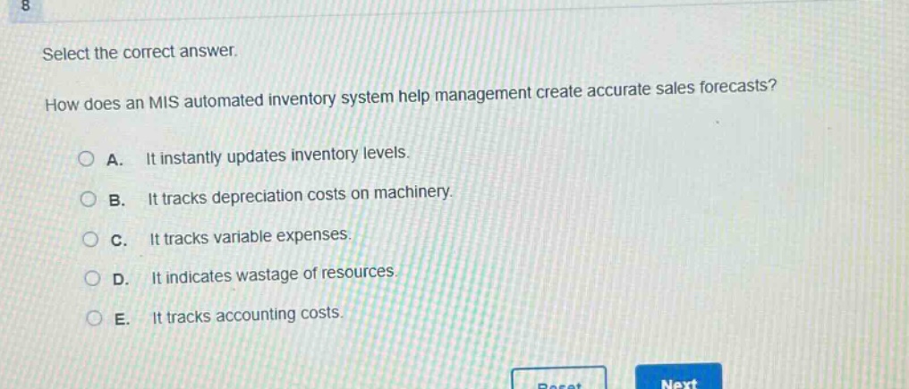 select the correct answer.\nhow does an mis automated inventory system help management create accurate sales forecasts?\na. it instantly updates inventory levels.\nb. it tracks depreciation costs on machinery.\nc. it tracks variable expenses.\nd. it indicates wastage of resources.\ne. it tracks accounting costs.