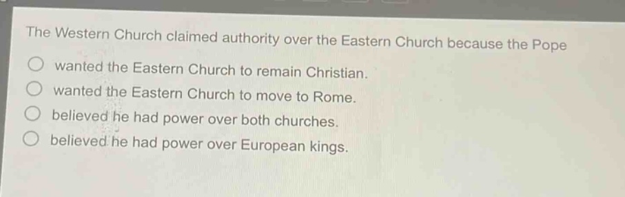 the western church claimed authority over the eastern church because the pope\n○ wanted the eastern church to remain christian.\n○ wanted the eastern church to move to rome.\n○ believed he had power over both churches.\n○ believed he had power over european kings.