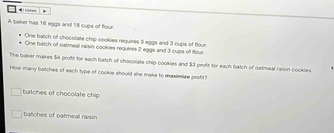 a baker has 16 eggs and 18 cups of flour.\n• one batch of chocolate chip cookies requires 3 eggs and 3 cups of flour.\n• one batch of oatmeal raisin cookies requires 2 eggs and 3 cups of flour.\nthe baker makes $4 profit for each batch of chocolate chip cookies and $3 profit for each batch of oatmeal raisin cookies.\nhow many batches of each type of cookie should she make to maximize profit?\nbatches of chocolate chip\nbatches of oatmeal raisin