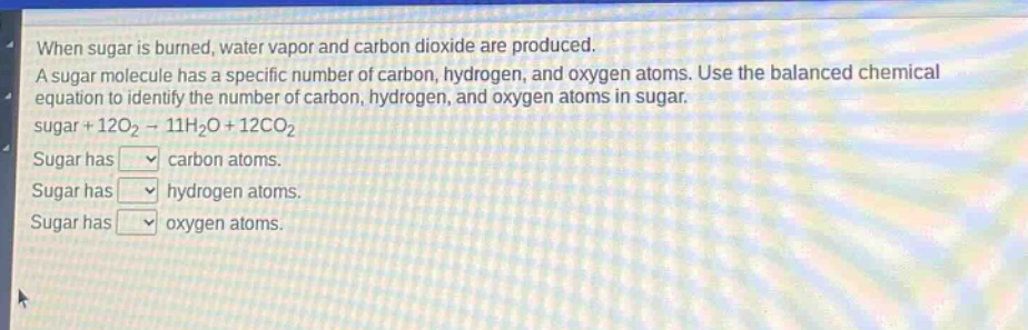 when sugar is burned, water vapor and carbon dioxide are produced. a sugar molecule has a specific number of carbon, hydrogen, and oxygen atoms. use the balanced chemical equation to identify the number of carbon, hydrogen, and oxygen atoms in sugar. sugar + 12o₂ → 11h₂o + 12co₂ sugar has carbon atoms. sugar has hydrogen atoms. sugar has oxygen atoms.