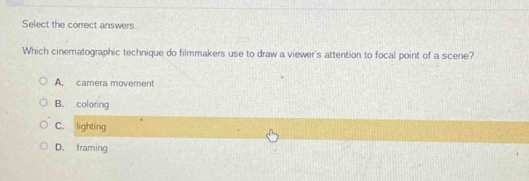 select the correct answers. which cinematographic technique do filmmakers use to draw a viewers attention to focal point of a scene? a. camera movement b. coloring c. lighting d. framing