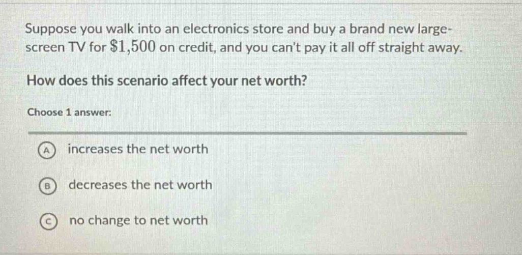 suppose you walk into an electronics store and buy a brand new large - screen tv for $1,500 on credit, and you cant pay it all off straight away. how does this scenario affect your net worth? choose 1 answer: a increases the net worth b decreases the net worth c no change to net worth