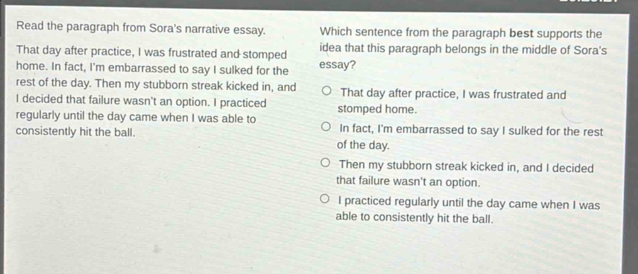 read the paragraph from soras narrative essay. that day after practice, i was frustrated and stomped home. in fact, im embarrassed to say i sulked for the rest of the day. then my stubborn streak kicked in, and i decided that failure wasnt an option. i practiced regularly until the day came when i was able to consistently hit the ball. which sentence from the paragraph best supports the idea that this paragraph belongs in the middle of soras essay? o that day after practice, i was frustrated and stomped home. o in fact, im embarrassed to say i sulked for the rest of the day. o then my stubborn streak kicked in, and i decided that failure wasnt an option. o i practiced regularly until the day came when i was able to consistently hit the ball.
