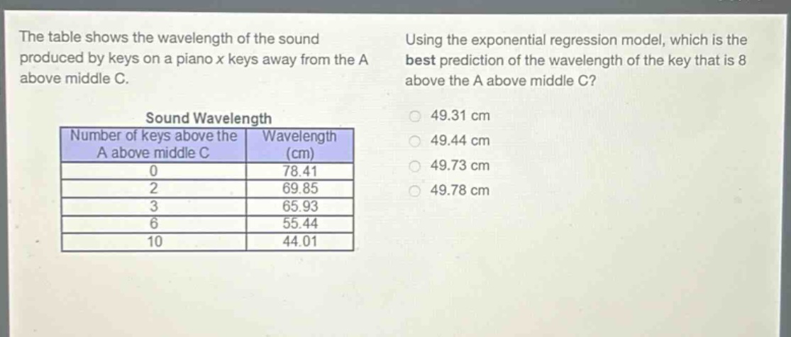 the table shows the wavelength of the sound produced by keys on a piano x keys away from the a above middle c. using the exponential regression model, which is the best prediction of the wavelength of the key that is 8 above the a above middle c?\nsound wavelength\n|number of keys above the a above middle c|wavelength (cm)|\n|----|----|\n|0|78.41|\n|2|69.85|\n|3|65.93|\n|6|55.44|\n|10|44.01|\n49.31 cm\n49.44 cm\n49.73 cm\n49.78 cm