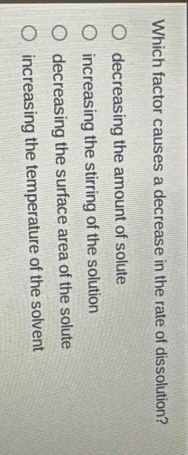 which factor causes a decrease in the rate of dissolution?\n○ decreasing the amount of solute\n○ increasing the stirring of the solution\n○ decreasing the surface area of the solute\n○ increasing the temperature of the solvent