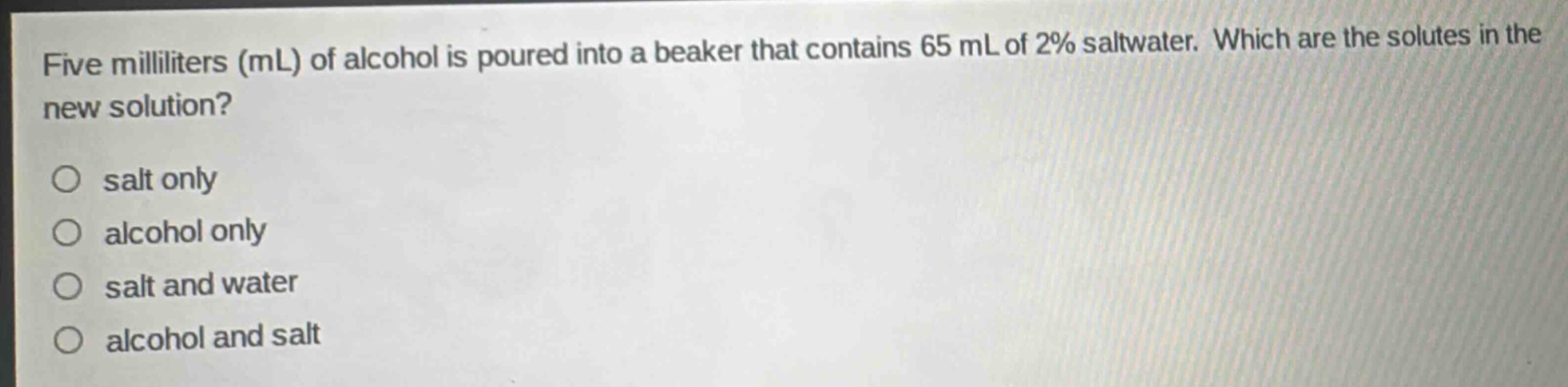 five milliliters (ml) of alcohol is poured into a beaker that contains 65 ml of 2% saltwater. which are the solutes in the new solution?\n○ salt only\n○ alcohol only\n○ salt and water\n○ alcohol and salt
