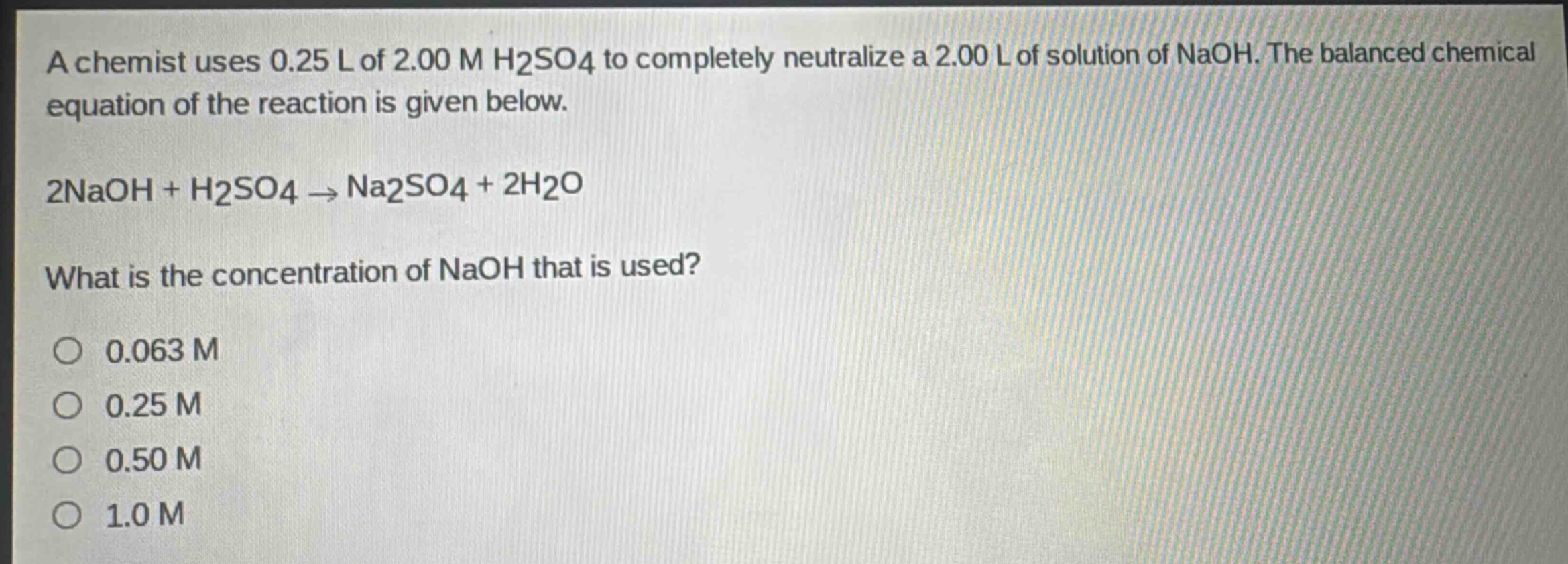 a chemist uses 0.25 l of 2.00 m h2so4 to completely neutralize a 2.00 l of solution of naoh. the balanced chemical equation of the reaction is given below.\n2naoh + h2so4 → na2so4 + 2h2o\nwhat is the concentration of naoh that is used?\no 0.063 m\no 0.25 m\no 0.50 m\no 1.0 m
