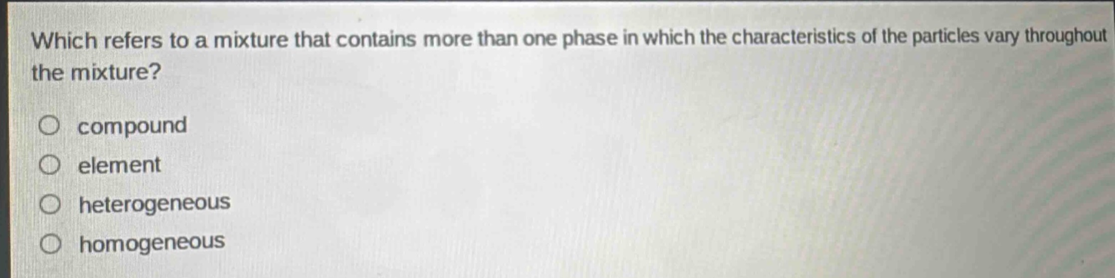 which refers to a mixture that contains more than one phase in which the characteristics of the particles vary throughout the mixture?\ncompound\nelement\nheterogeneous\nhomogeneous