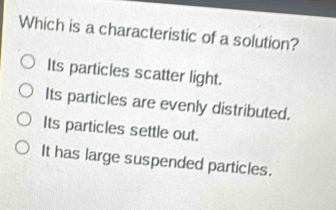 which is a characteristic of a solution?\n○ its particles scatter light.\n○ its particles are evenly distributed.\n○ its particles settle out.\n○ it has large suspended particles.