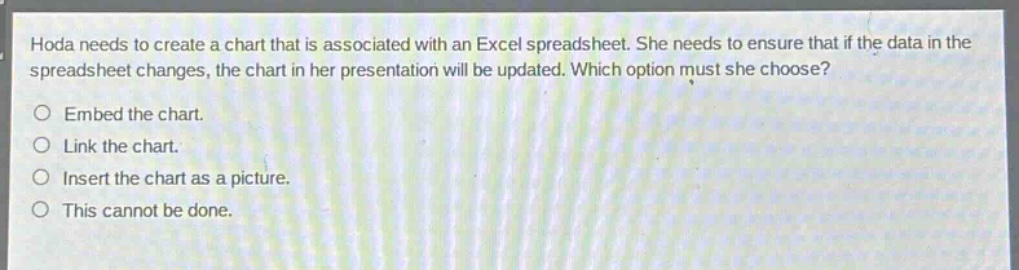 hoda needs to create a chart that is associated with an excel spreadsheet. she needs to ensure that if the data in the spreadsheet changes, the chart in her presentation will be updated. which option must she choose?\no embed the chart.\no link the chart.\no insert the chart as a picture.\no this cannot be done.