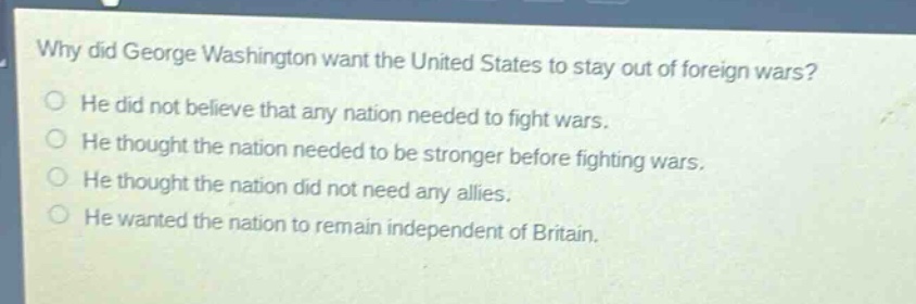 why did george washington want the united states to stay out of foreign wars?\nhe did not believe that any nation needed to fight wars.\nhe thought the nation needed to be stronger before fighting wars.\nhe thought the nation did not need any allies.\nhe wanted the nation to remain independent of britain.