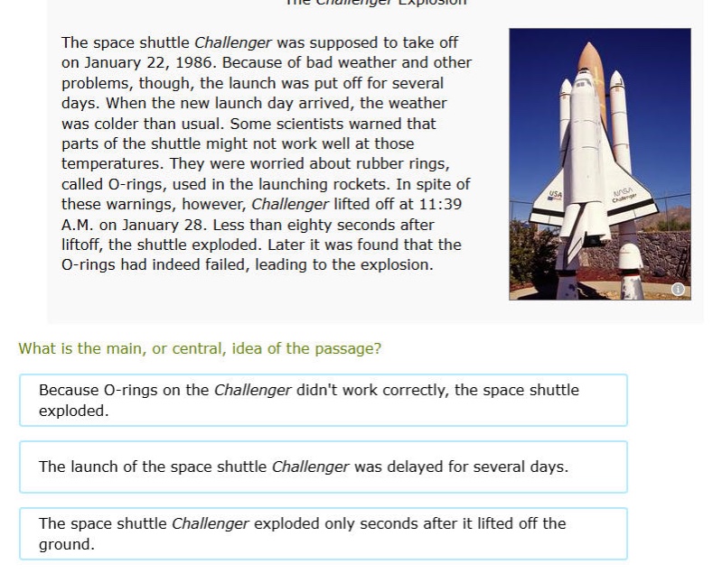 the space shuttle challenger was supposed to take off on january 22, 1986. because of bad weather and other problems, though, the launch was put off for several days. when the new launch day arrived, the weather was colder than usual. some scientists warned that parts of the shuttle might not work well at those temperatures. they were worried about rubber rings, called o - rings, used in the launching rockets. in spite of these warnings, however, challenger lifted off at 11:39 a.m. on january 28. less than eighty seconds after liftoff, the shuttle exploded. later it was found that the o - rings had indeed failed, leading to the explosion.\nwhat is the main, or central, idea of the passage?\nbecause o - rings on the challenger didnt work correctly, the space shuttle exploded.\nthe launch of the space shuttle challenger was delayed for several days.\nthe space shuttle challenger exploded only seconds after it lifted off the ground.