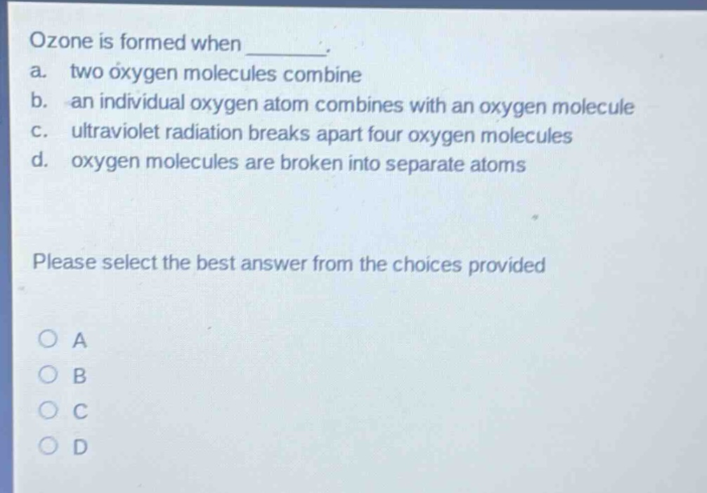 ozone is formed when ________. a. two oxygen molecules combine b. an individual oxygen atom combines with an oxygen molecule c. ultraviolet radiation breaks apart four oxygen molecules d. oxygen molecules are broken into separate atoms please select the best answer from the choices provided