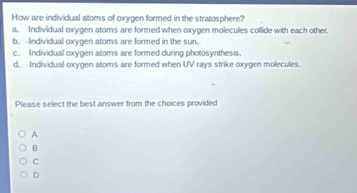 how are individual atoms of oxygen formed in the stratosphere?\na. individual oxygen atoms are formed when oxygen molecules collide with each other.\nb. individual oxygen atoms are formed in the sun.\nc. individual oxygen atoms are formed during photosynthesis.\nd. individual oxygen atoms are formed when uv rays strike oxygen molecules.\nplease select the best answer from the choices provided\na\nb\nc\nd
