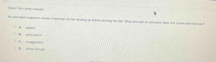 select the correct answer.\nan animated sequence shows a baseball pitcher winding up before pitching the ball. what principle of animation does this scene demonstrate?\na. appeal\nb. anticipation\nc. exaggeration\nd. follow through