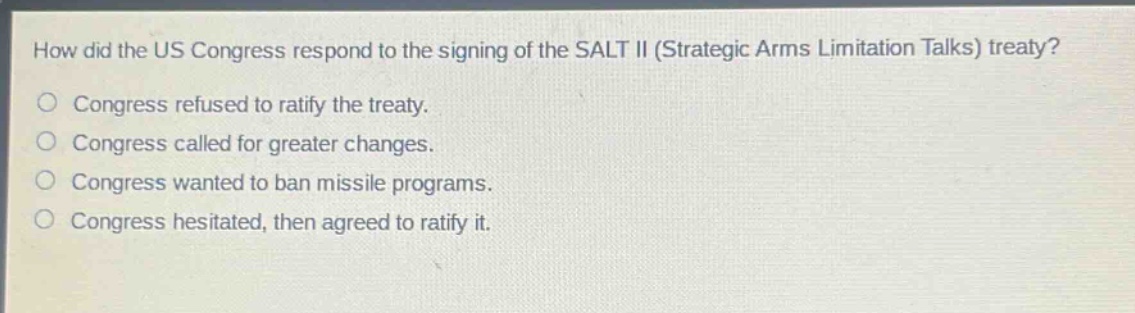 how did the us congress respond to the signing of the salt ii (strategic arms limitation talks) treaty?\n○ congress refused to ratify the treaty.\n○ congress called for greater changes.\n○ congress wanted to ban missile programs.\n○ congress hesitated, then agreed to ratify it.