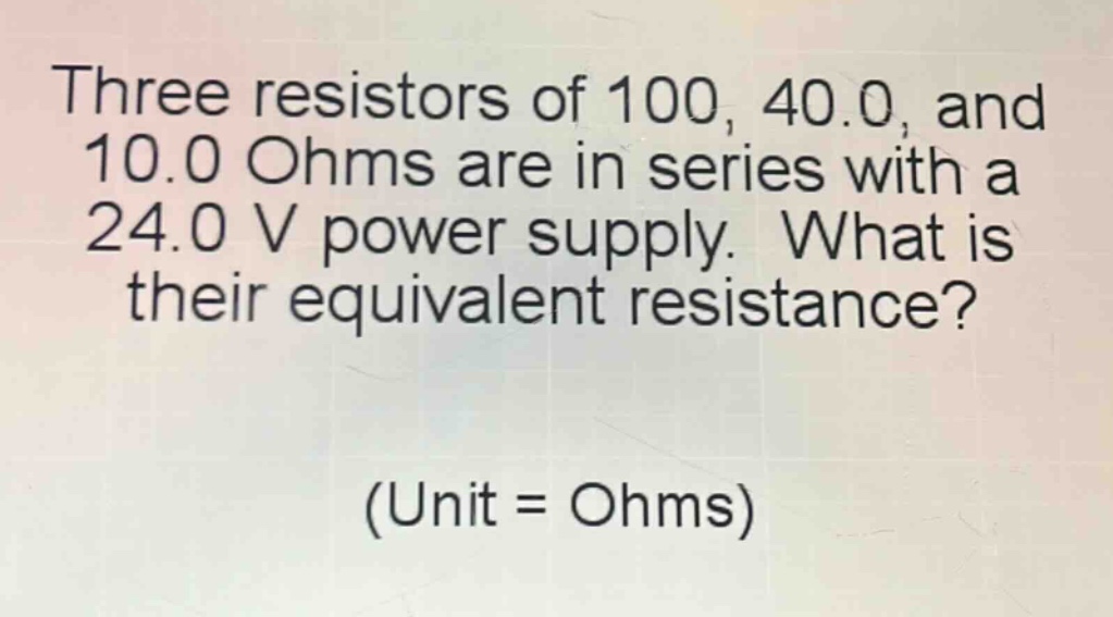 three resistors of 100, 40.0, and 10.0 ohms are in series with a 24.0 v power supply. what is their equivalent resistance? (unit = ohms)
