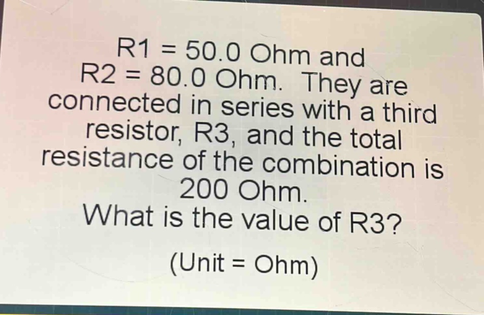 r1 = 50.0 ohm and r2 = 80.0 ohm. they are connected in series with a third resistor, r3, and the total resistance of the combination is 200 ohm. what is the value of r3? (unit = ohm)