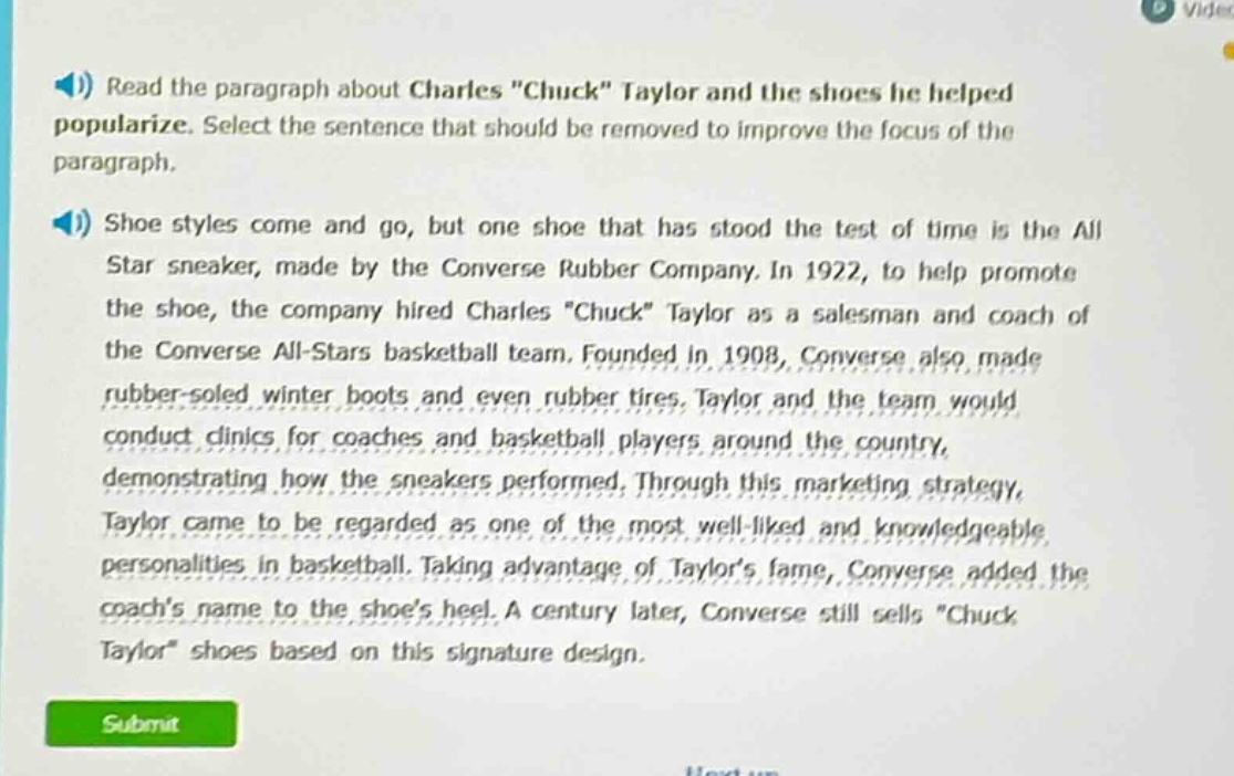 read the paragraph about charles \chuck\ taylor and the shoes he helped popularize. select the sentence that should be removed to improve the focus of the paragraph.\nshoe styles come and go, but one shoe that has stood the test of time is the all star sneaker, made by the converse rubber company. in 1922, to help promote the shoe, the company hired charles \chuck\ taylor as a salesman and coach of the converse all - stars basketball team. founded in 1908, converse also made rubber - soled winter boots and even rubber tires. taylor and the team would conduct clinics for coaches and basketball players around the country, demonstrating how the sneakers performed. through this marketing strategy, taylor came to be regarded as one of the most well - liked and knowledgeable personalities in basketball. taking advantage of taylors fame, converse added the coachs name to the shoes heel. a century later, converse still sells \chuck taylor\ shoes based on this signature design.