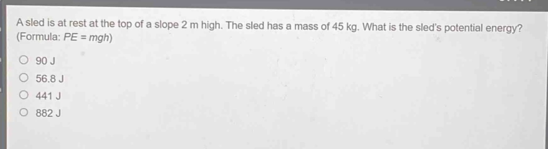 a sled is at rest at the top of a slope 2 m high. the sled has a mass of 45 kg. what is the sleds potential energy? (formula: $pe = mgh$)\n90 j\n56.8 j\n441 j\n882 j