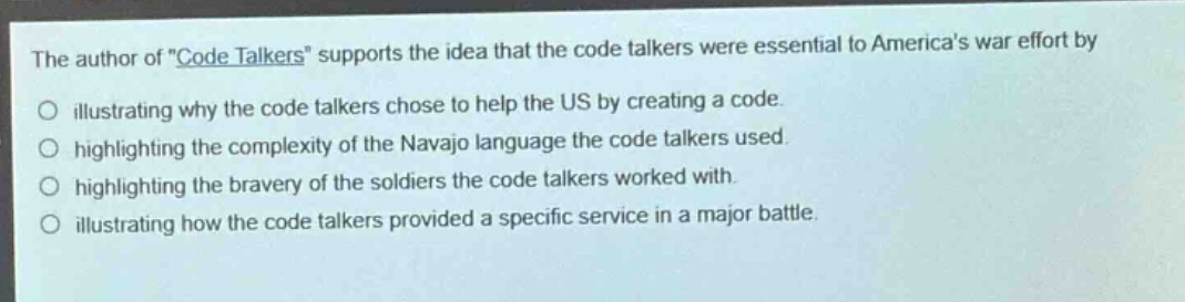 the author of \code talkers\ supports the idea that the code talkers were essential to americas war effort by\no illustrating why the code talkers chose to help the us by creating a code.\no highlighting the complexity of the navajo language the code talkers used.\no highlighting the bravery of the soldiers the code talkers worked with.\no illustrating how the code talkers provided a specific service in a major battle.