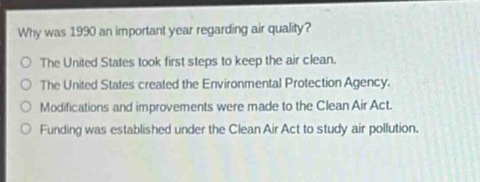 why was 1990 an important year regarding air quality?\nthe united states took first steps to keep the air clean.\nthe united states created the environmental protection agency.\nmodifications and improvements were made to the clean air act.\nfunding was established under the clean air act to study air pollution.