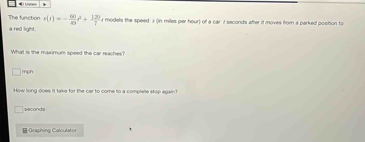 the function (s(t)=-\frac{60}{49}t^{2}+\frac{120}{7}t) models the speed (s) (in miles per hour) of a car (t) seconds after it moves from a parked position to a red light. what is the maximum speed the car reaches? (square) mph how long does it take for the car to come to a complete stop again? (square) seconds