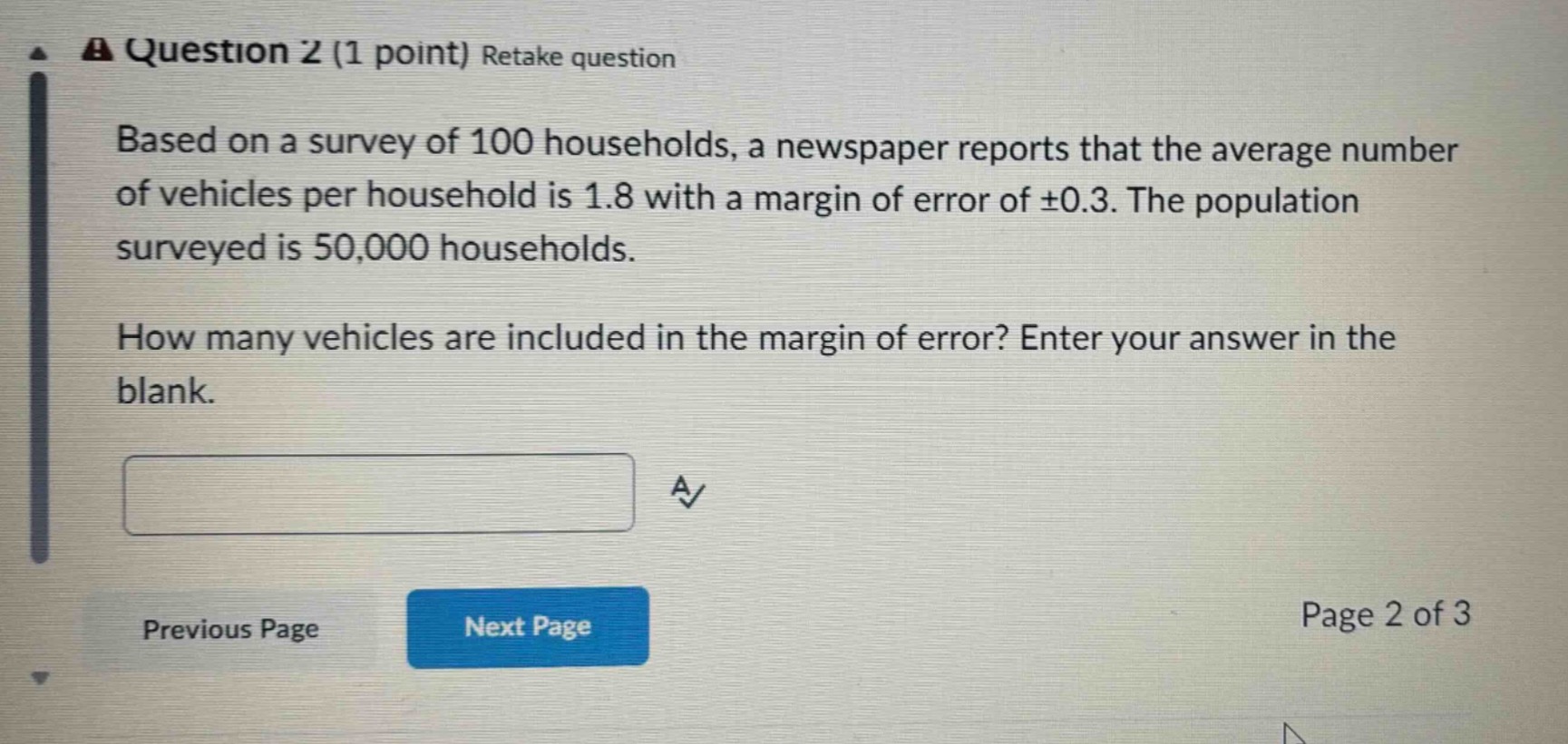 question 2 (1 point) retake question\nbased on a survey of 100 households, a newspaper reports that the average number of vehicles per household is 1.8 with a margin of error of ±0.3. the population surveyed is 50,000 households.\nhow many vehicles are included in the margin of error? enter your answer in the blank.