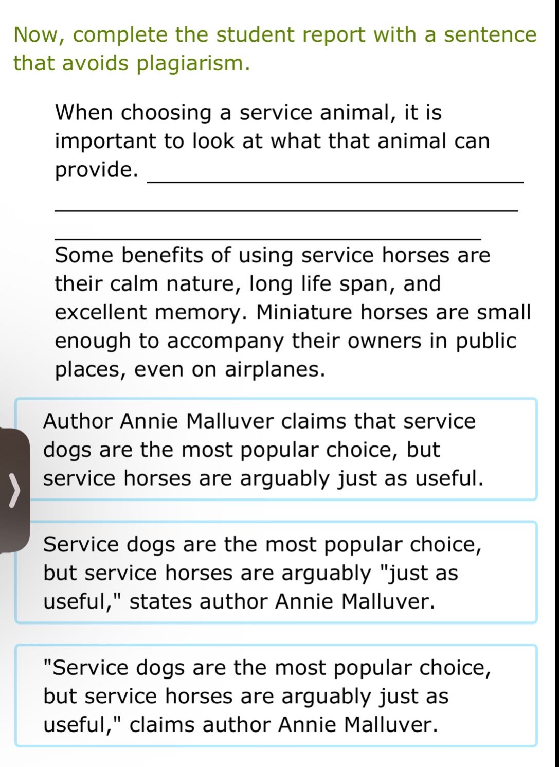 now, complete the student report with a sentence that avoids plagiarism.\nwhen choosing a service animal, it is important to look at what that animal can provide. \n\nsome benefits of using service horses are their calm nature, long life span, and excellent memory. miniature horses are small enough to accompany their owners in public places, even on airplanes.\nauthor annie malluver claims that service dogs are the most popular choice, but service horses are arguably just as useful.\nservice dogs are the most popular choice, but service horses are arguably \just as useful,\ states author annie malluver.\n\service dogs are the most popular choice, but service horses are arguably just as useful,\ claims author annie malluver.