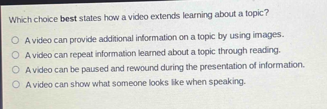 which choice best states how a video extends learning about a topic?\na video can provide additional information on a topic by using images.\na video can repeat information learned about a topic through reading.\na video can be paused and rewound during the presentation of information.\na video can show what someone looks like when speaking.