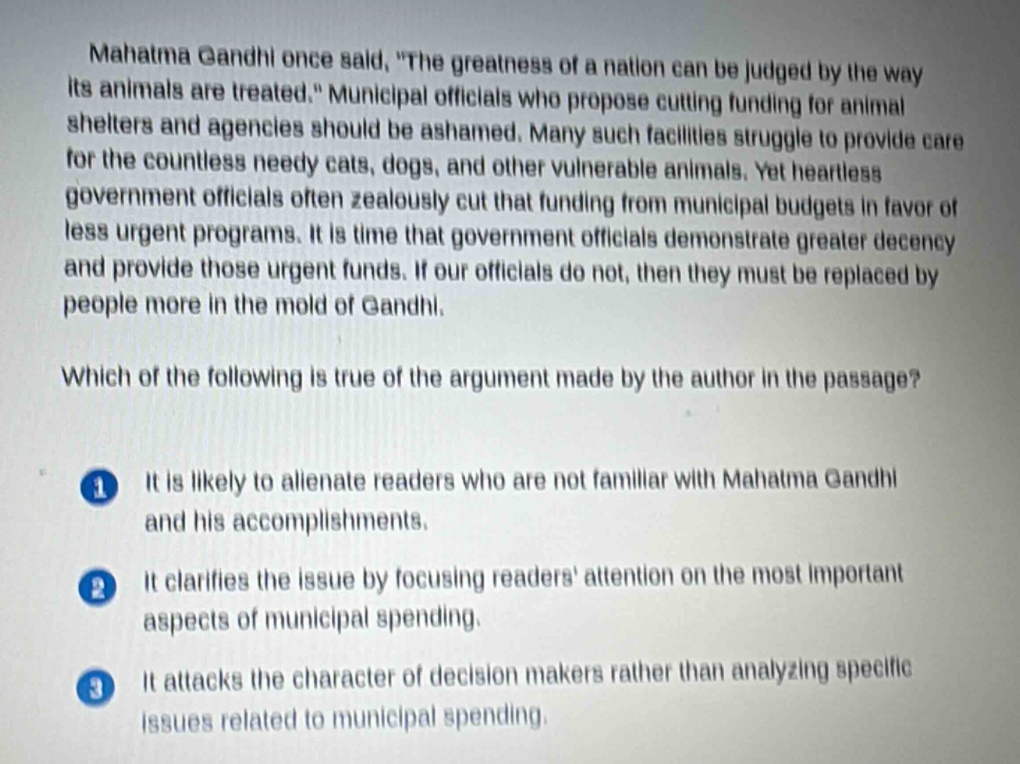 mahatma gandhi once said, \the greatness of a nation can be judged by the way its animals are treated.\ municipal officials who propose cutting funding for animal shelters and agencies should be ashamed. many such facilities struggle to provide care for the countless needy cats, dogs, and other vulnerable animals. yet heartless government officials often zealously cut that funding from municipal budgets in favor of less urgent programs. it is time that government officials demonstrate greater decency and provide those urgent funds. if our officials do not, then they must be replaced by people more in the mold of gandhi.\n\nwhich of the following is true of the argument made by the author in the passage?\n\n1 it is likely to alienate readers who are not familiar with mahatma gandhi and his accomplishments.\n\n2 it clarifies the issue by focusing readers attention on the most important aspects of municipal spending.\n\n3 it attacks the character of decision - makers rather than analyzing specific issues related to municipal spending.
