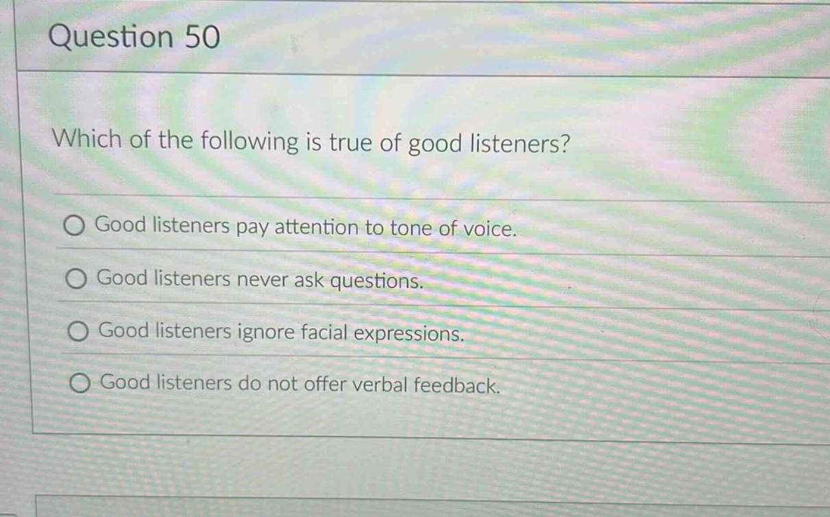 question 50\nwhich of the following is true of good listeners?\ngood listeners pay attention to tone of voice.\ngood listeners never ask questions.\ngood listeners ignore facial expressions.\ngood listeners do not offer verbal feedback.