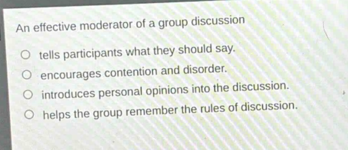 an effective moderator of a group discussion\no tells participants what they should say.\no encourages contention and disorder.\no introduces personal opinions into the discussion.\no helps the group remember the rules of discussion.