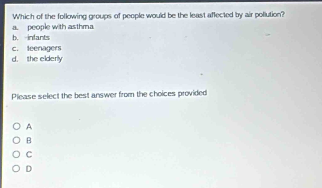 which of the following groups of people would be the least affected by air pollution?\na. people with asthma\nb. infants\nc. teenagers\nd. the elderly\nplease select the best answer from the choices provided\no a\no b\no c\no d