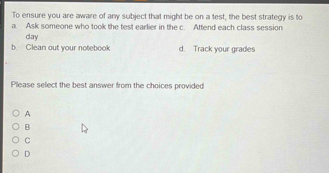 to ensure you are aware of any subject that might be on a test, the best strategy is to a. ask someone who took the test earlier in the day b. clean out your notebook c. attend each class session d. track your grades please select the best answer from the choices provided