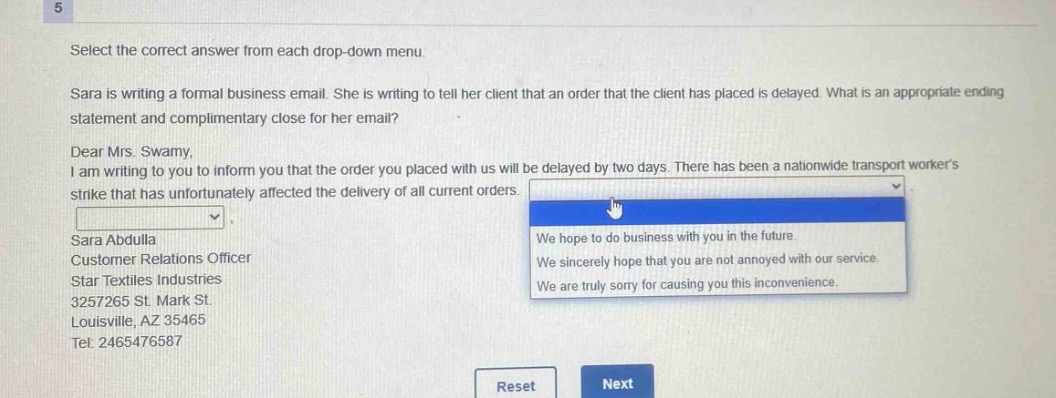 select the correct answer from each drop - down menu.\nsara is writing a formal business email. she is writing to tell her client that an order that the client has placed is delayed. what is an appropriate ending statement and complimentary close for her email?\ndear mrs. swamy,\ni am writing to you to inform you that the order you placed with us will be delayed by two days. there has been a nationwide transport workers strike that has unfortunately affected the delivery of all current orders.\nsara abdulla\ncustomer relations officer\nstar textiles industries\n3257265 st. mark st.\nlouisville, az 35465\ntel: 2465476587