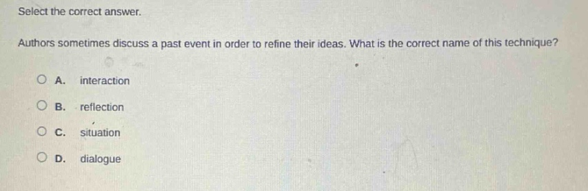 select the correct answer. authors sometimes discuss a past event in order to refine their ideas. what is the correct name of this technique?\na. interaction\nb. reflection\nc. situation\nd. dialogue