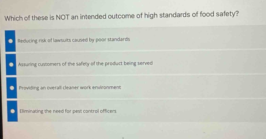 which of these is not an intended outcome of high standards of food safety?\nreducing risk of lawsuits caused by poor standards\nassuring customers of the safety of the product being served\nproviding an overall cleaner work environment\neliminating the need for pest control officers
