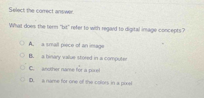 select the correct answer. what does the term \bit\ refer to with regard to digital image concepts? a. a small piece of an image b. a binary value stored in a computer c. another name for a pixel d. a name for one of the colors in a pixel