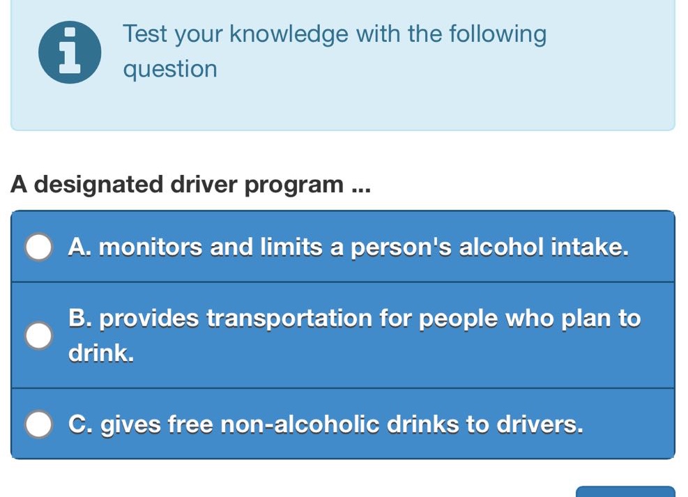 test your knowledge with the following question\na designated driver program ...\na. monitors and limits a persons alcohol intake.\nb. provides transportation for people who plan to drink.\nc. gives free non - alcoholic drinks to drivers.