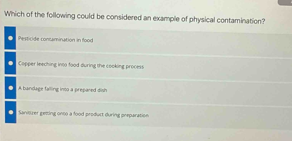 which of the following could be considered an example of physical contamination?\npesticide contamination in food\ncopper leeching into food during the cooking process\na bandage falling into a prepared dish\nsanitizer getting onto a food product during preparation