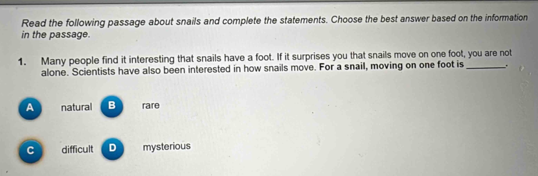 read the following passage about snails and complete the statements. choose the best answer based on the information in the passage.\n1. many people find it interesting that snails have a foot. if it surprises you that snails move on one foot, you are not alone. scientists have also been interested in how snails move. for a snail, moving on one foot is ________.\na natural b rare\nc difficult d mysterious