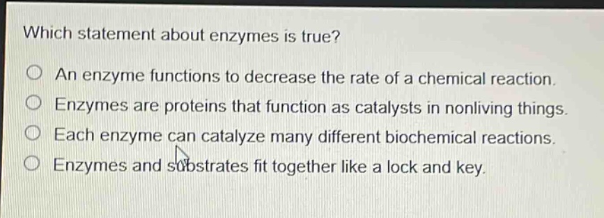 which statement about enzymes is true?\no an enzyme functions to decrease the rate of a chemical reaction.\no enzymes are proteins that function as catalysts in nonliving things.\no each enzyme can catalyze many different biochemical reactions.\no enzymes and substrates fit together like a lock and key.