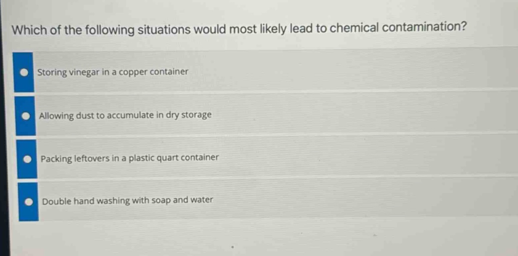 which of the following situations would most likely lead to chemical contamination?\nstoring vinegar in a copper container\nallowing dust to accumulate in dry storage\npacking leftovers in a plastic quart container\ndouble hand washing with soap and water