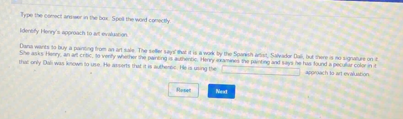 type the correct answer in the box. spell the word correctly. identify henrys approach to art evaluation. dana wants to buy a painting from an art sale. the seller says that it is a work by the spanish artist, salvador dalí, but there is no signature on it. she asks henry, an art critic, to verify whether the painting is authentic. henry examines the painting and says he has found a peculiar color in it that only dalí was known to use. he asserts that it is authentic. he is using the approach to art evaluation. reset next