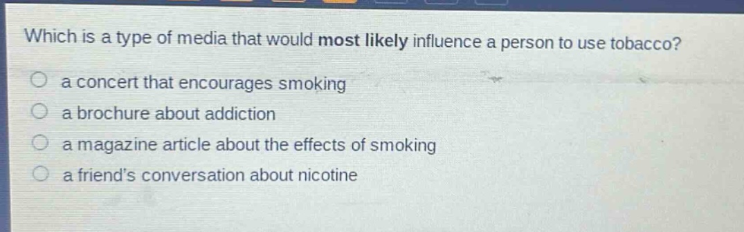 which is a type of media that would most likely influence a person to use tobacco?\n a concert that encourages smoking\n a brochure about addiction\n a magazine article about the effects of smoking\n a friends conversation about nicotine