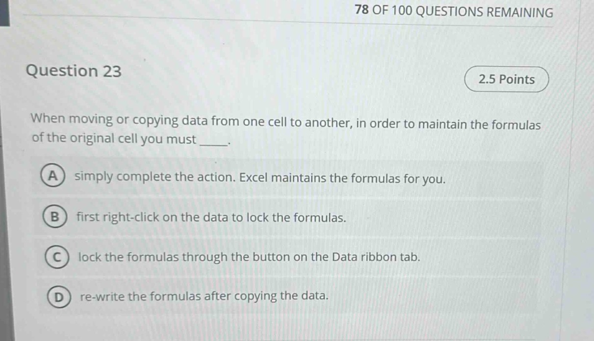 question 23\n2.5 points\nwhen moving or copying data from one cell to another, in order to maintain the formulas of the original cell you must ____.\na simply complete the action. excel maintains the formulas for you.\nb first right - click on the data to lock the formulas.\nc lock the formulas through the button on the data ribbon tab.\nd re - write the formulas after copying the data.