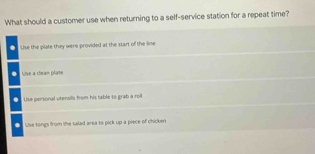what should a customer use when returning to a self - service station for a repeat time?\nuse the plate they were provided at the start of the line\nuse a clean plate\nuse personal utensils from his table to grab a roll\nuse tongs from the salad area to pick up a piece of chicken