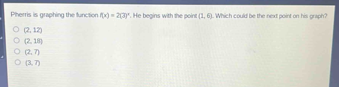 pherris is graphing the function $f(x)=2(3)^x$. he begins with the point $(1,6)$. which could be the next point on his graph?\n(2,12)\n(2,18)\n(2,7)\n(3,7)